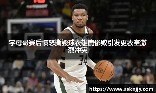 字母哥赛后愤怒撕毁球衣雄鹿惨败引发更衣室激烈冲突